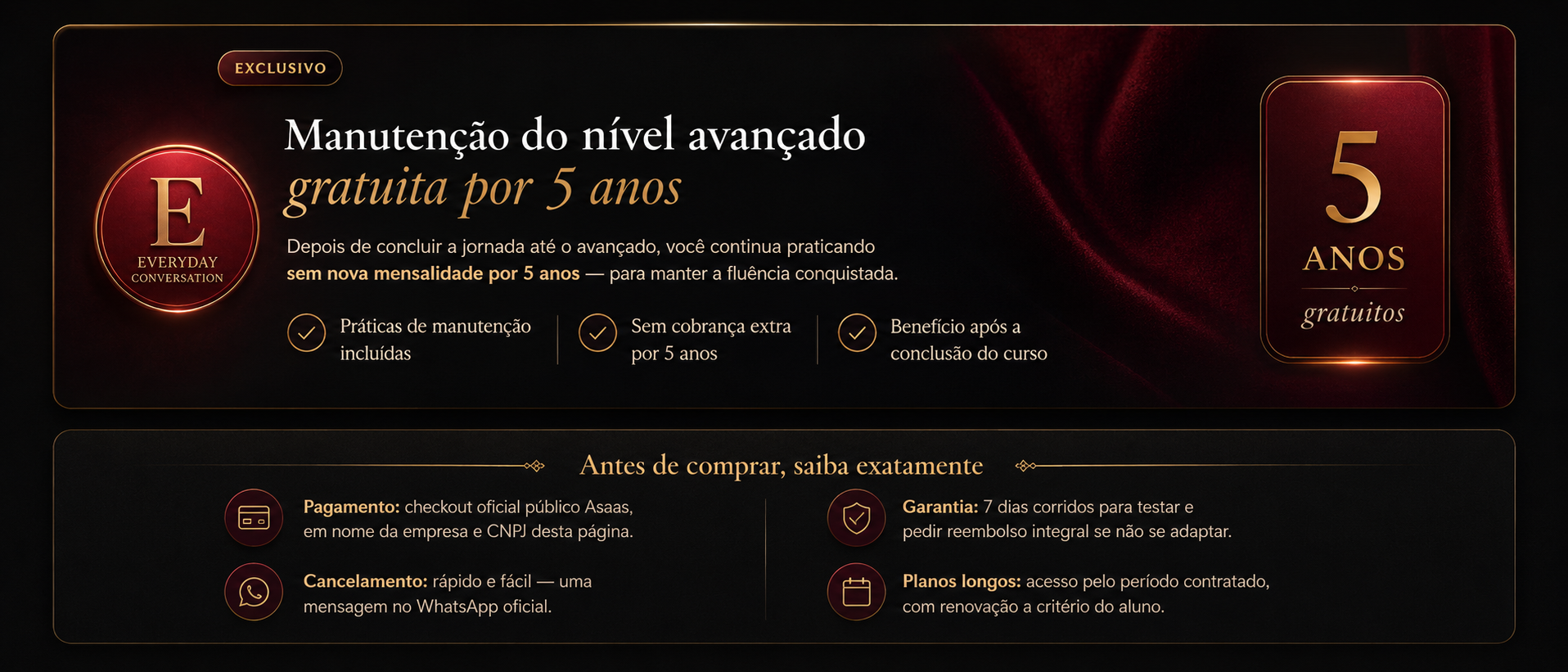 Exclusivo Everyday Conversation: manutenção do nível avançado gratuita por 5 anos — práticas incluídas, sem cobrança extra, benefício após conclusão do curso. Antes de comprar: pagamento no checkout oficial Asaas em nome da empresa e CNPJ desta página; garantia de 7 dias corridos com reembolso integral; cancelamento por mensagem no WhatsApp oficial; planos longos com acesso pelo período contratado.