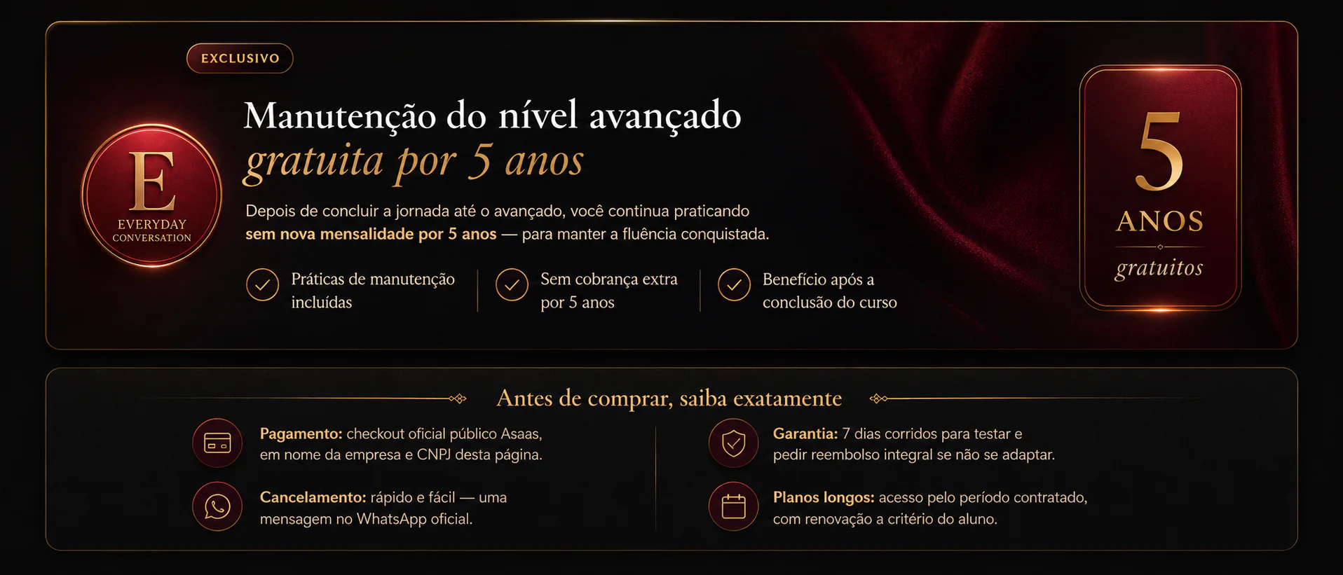 Exclusivo Everyday Conversation: ao estar pronto para praticar no nível avançado de conversação, o aluno continua gratuitamente por mais 5 anos com acesso à plataforma e às práticas ao vivo. Antes de comprar: pagamento no checkout oficial Asaas em nome da empresa e CNPJ desta página; garantia de 7 dias corridos com reembolso integral; cancelamento por mensagem no WhatsApp oficial; plano trimestral com acesso completo por 3 meses.